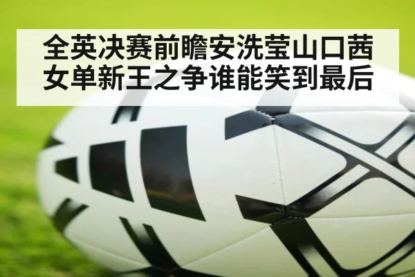 全英决赛前瞻安洗莹山口茜女单新王之争谁能笑到最后